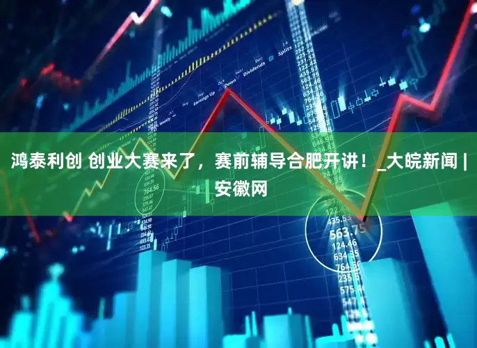 鸿泰利创 创业大赛来了，赛前辅导合肥开讲！_大皖新闻 | 安徽网