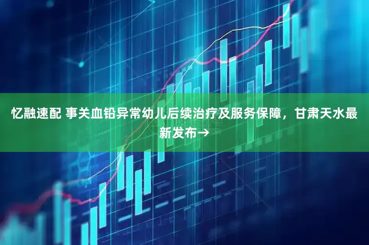 忆融速配 事关血铅异常幼儿后续治疗及服务保障，甘肃天水最新发布→
