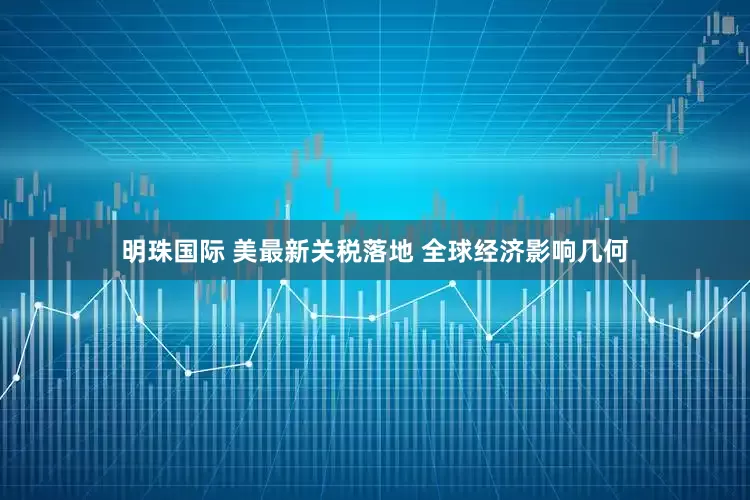 明珠国际 美最新关税落地 全球经济影响几何