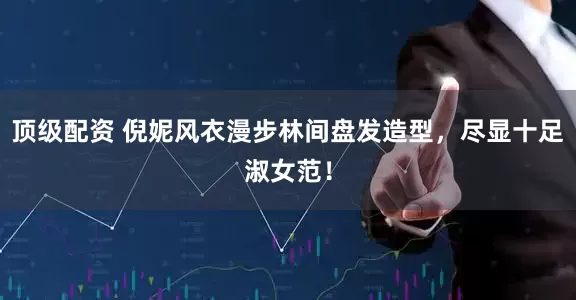 顶级配资 倪妮风衣漫步林间盘发造型，尽显十足淑女范！