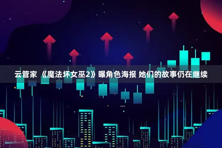 云管家 《魔法坏女巫2》曝角色海报 她们的故事仍在继续