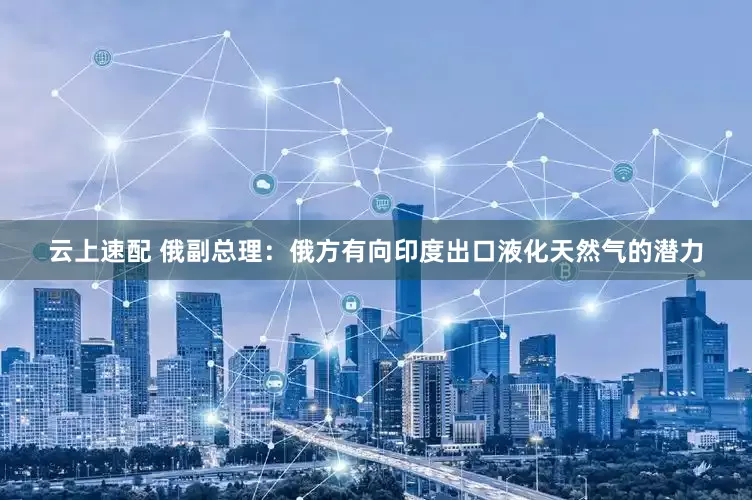 云上速配 俄副总理：俄方有向印度出口液化天然气的潜力