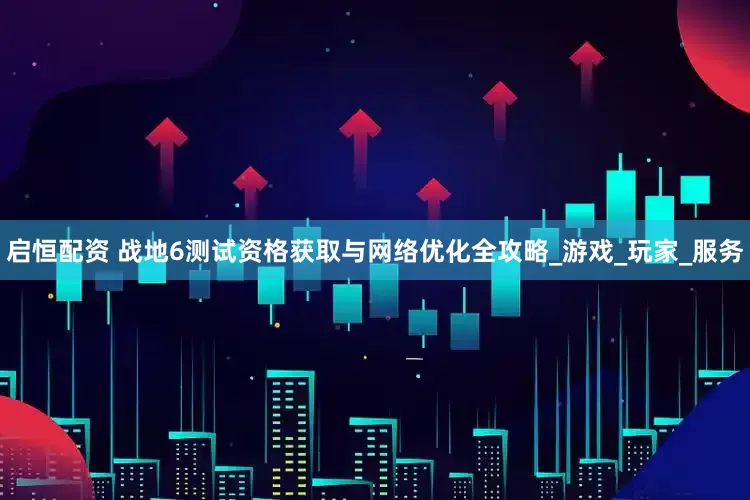 启恒配资 战地6测试资格获取与网络优化全攻略_游戏_玩家_服务