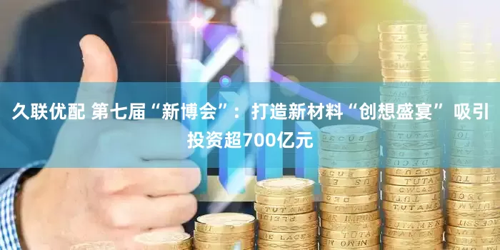 久联优配 第七届“新博会”：打造新材料“创想盛宴” 吸引投资超700亿元