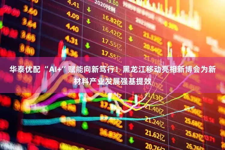 华泰优配 “AI+”赋能向新笃行！黑龙江移动亮相新博会为新材料产业发展强基提效