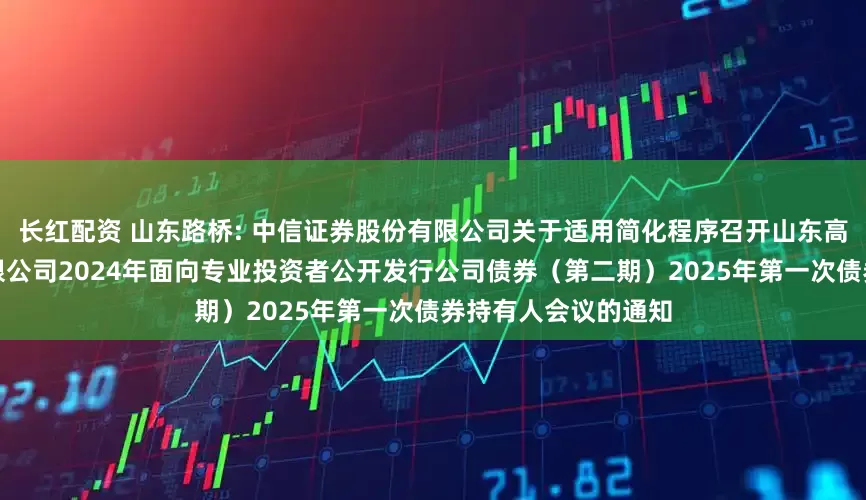 长红配资 山东路桥: 中信证券股份有限公司关于适用简化程序召开山东高速路桥集团股份有限公司2024年面向专业投资者公开发行公司债券（第二期）2025年第一次债券持有人会议的通知
