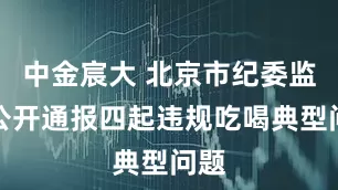 中金宸大 北京市纪委监委公开通报四起违规吃喝典型问题