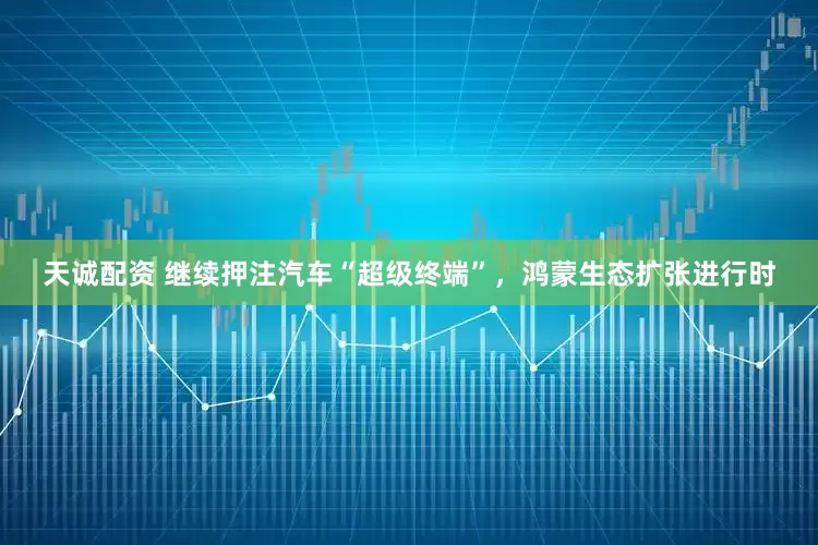 天诚配资 继续押注汽车“超级终端”，鸿蒙生态扩张进行时