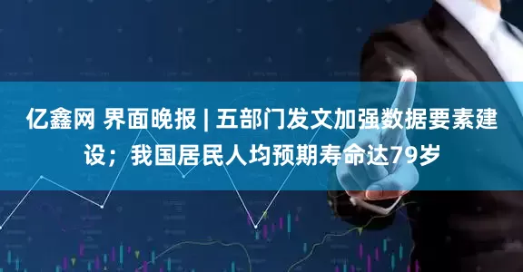 亿鑫网 界面晚报 | 五部门发文加强数据要素建设；我国居民人均预期寿命达79岁